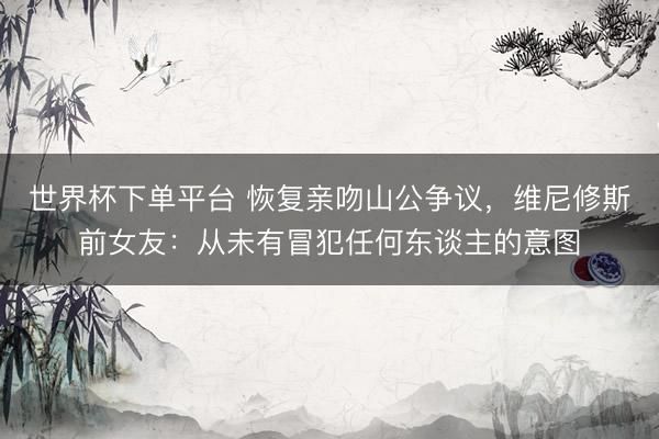世界杯下单平台 恢复亲吻山公争议，维尼修斯前女友：从未有冒犯任何东谈主的意图