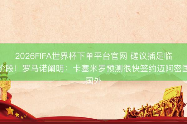 2026FIFA世界杯下单平台官网 磋议插足临了阶段！罗马诺阐明：卡塞米罗预测很快签约迈阿密国外