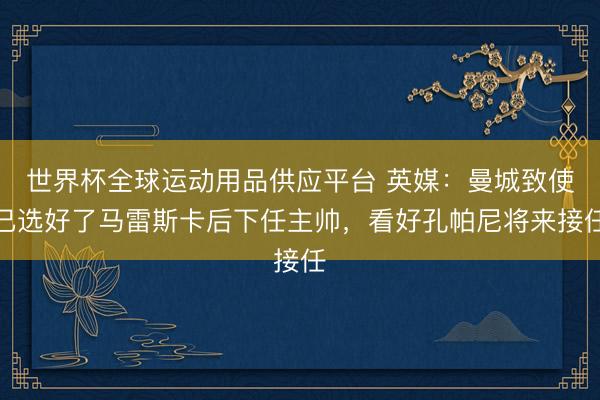 世界杯全球运动用品供应平台 英媒：曼城致使已选好了马雷斯卡后下任主帅，看好孔帕尼将来接任
