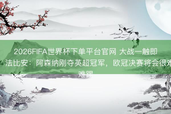 2026FIFA世界杯下单平台官网 大战一触即发！法比安：阿森纳刚夺英超冠军，欧冠决赛将会很难踢