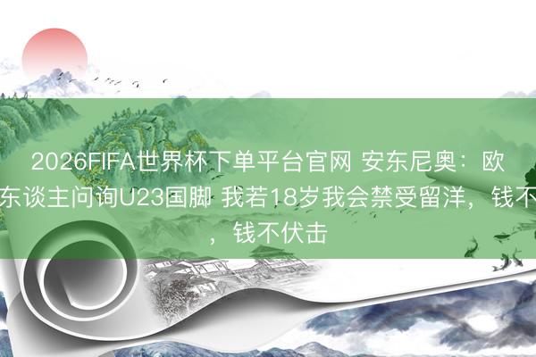 2026FIFA世界杯下单平台官网 安东尼奥：欧洲有东谈主问询U23国脚 我若18岁我会禁受留洋，钱不伏击