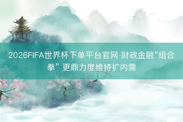 2026FIFA世界杯下单平台官网 财政金融“组合拳” 更鼎力度维持扩内需