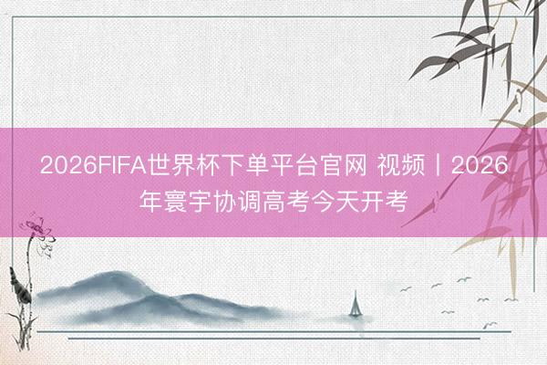 2026FIFA世界杯下单平台官网 视频丨2026年寰宇协调高考今天开考
