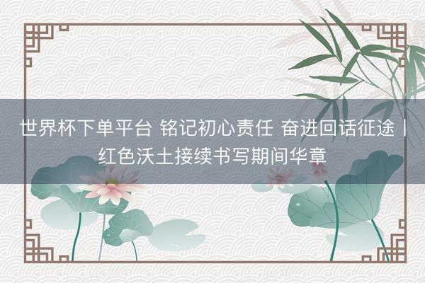 世界杯下单平台 铭记初心责任 奋进回话征途丨红色沃土接续书写期间华章