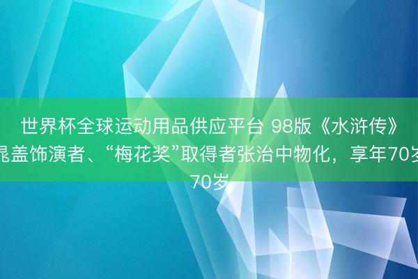 世界杯全球运动用品供应平台 98版《水浒传》晁盖饰演者、“梅花奖”取得者张治中物化，享年70岁