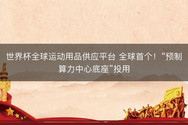 世界杯全球运动用品供应平台 全球首个!“预制算力中心底座”投用