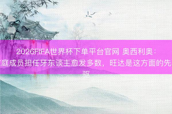 2026FIFA世界杯下单平台官网 奥西利奥：家庭成员担任牙东谈主愈发多数，旺达是这方面的先驱