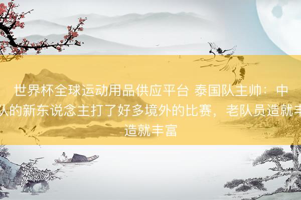世界杯全球运动用品供应平台 泰国队主帅：中国队的新东说念主打了好多境外的比赛，老队员造就丰富