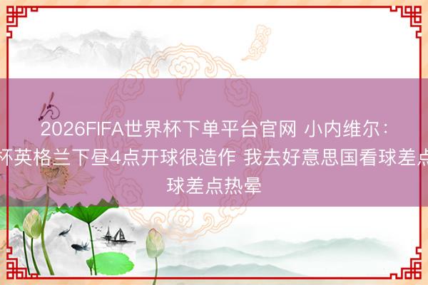 2026FIFA世界杯下单平台官网 小内维尔：寰球杯英格兰下昼4点开球很造作 我去好意思国看球差点热晕