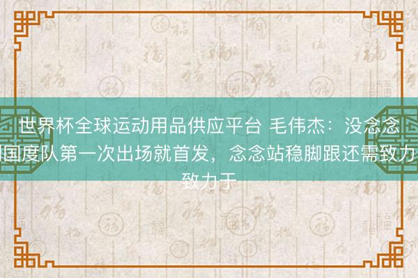 世界杯全球运动用品供应平台 毛伟杰：没念念到国度队第一次出场就首发，念念站稳脚跟还需致力于