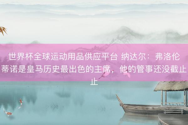 世界杯全球运动用品供应平台 纳达尔：弗洛伦蒂诺是皇马历史最出色的主席，他的管事还没截止