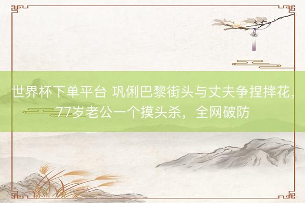 世界杯下单平台 巩俐巴黎街头与丈夫争捏摔花，77岁老公一个摸头杀，全网破防