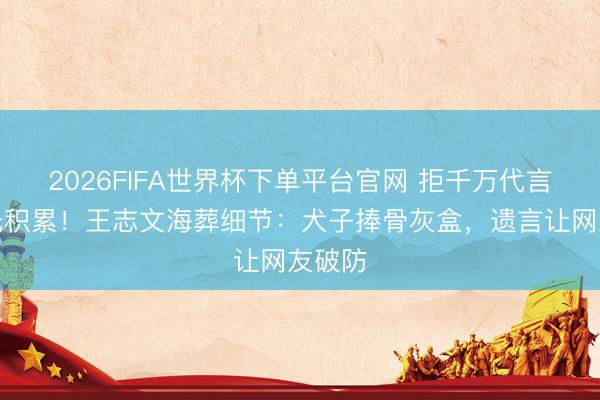 2026FIFA世界杯下单平台官网 拒千万代言却花光积累！王志文海葬细节：犬子捧骨灰盒，遗言让网友破防