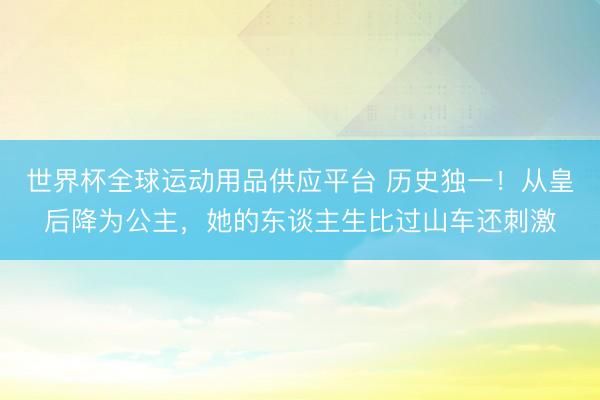 世界杯全球运动用品供应平台 历史独一！从皇后降为公主，她的东谈主生比过山车还刺激