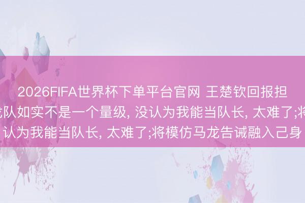 2026FIFA世界杯下单平台官网 王楚钦回报担任国乒男队队长: 我和龙队如实不是一个量级， 没认为我能当队长， 太难了;将模仿马龙告诫融入己身