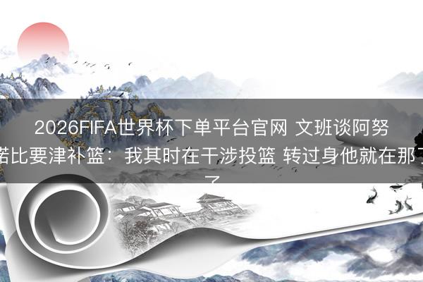 2026FIFA世界杯下单平台官网 文班谈阿努诺比要津补篮:我其时在干涉投篮 转过身他就在那了