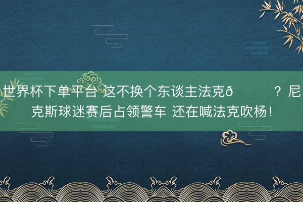 世界杯下单平台 这不换个东谈主法克😂？尼克斯球迷赛后占领警车 还在喊法克吹杨！