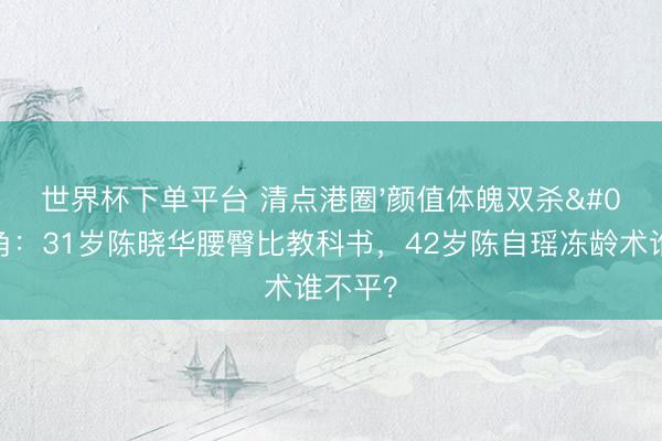 世界杯下单平台 清点港圈'颜值体魄双杀'旦角：31岁陈晓华腰臀比教科书，42岁陈自瑶冻龄术谁不平？