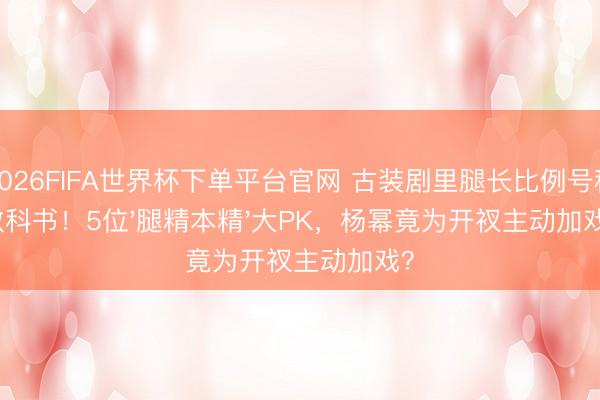2026FIFA世界杯下单平台官网 古装剧里腿长比例号称教科书！5位'腿精本精'大PK，杨幂竟为开衩主动加戏？