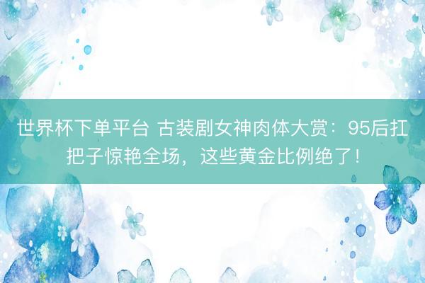 世界杯下单平台 古装剧女神肉体大赏：95后扛把子惊艳全场，这些黄金比例绝了！
