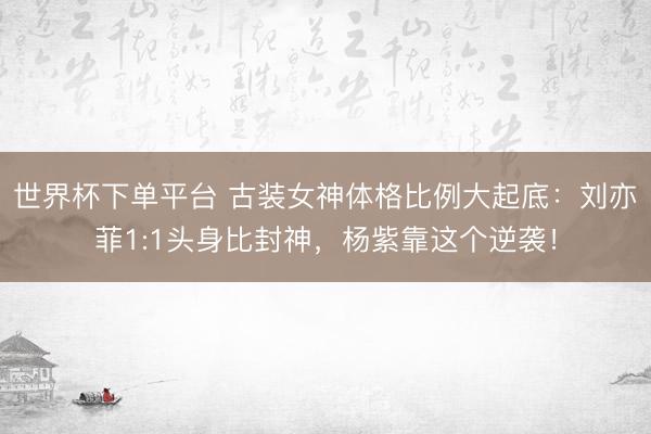 世界杯下单平台 古装女神体格比例大起底:刘亦菲1:1头身比封神,杨紫靠这个逆袭!