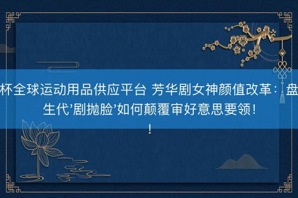世界杯全球运动用品供应平台 芳华剧女神颜值改革：盘货重生代'剧抛脸'如何颠覆审好意思要领！