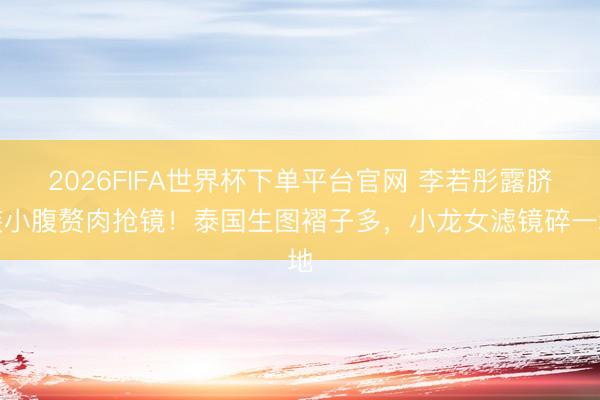 2026FIFA世界杯下单平台官网 李若彤露脐装小腹赘肉抢镜！泰国生图褶子多，小龙女滤镜碎一地