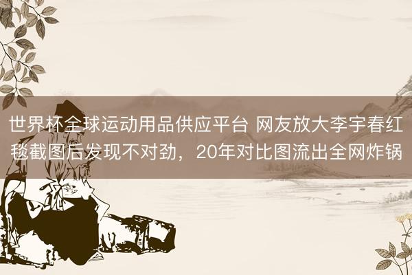 世界杯全球运动用品供应平台 网友放大李宇春红毯截图后发现不对劲，20年对比图流出全网炸锅