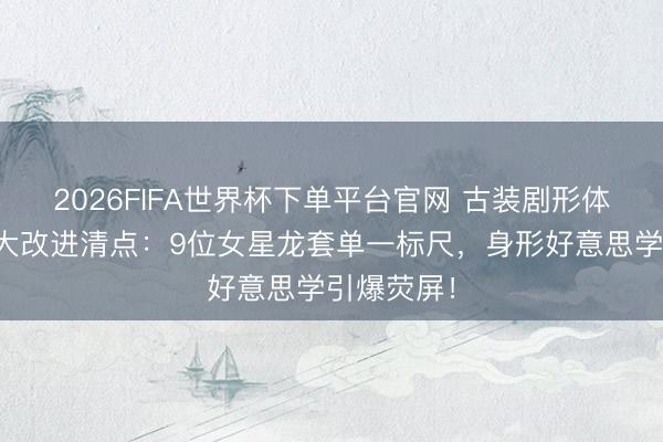 2026FIFA世界杯下单平台官网 古装剧形体审好意思大改进清点：9位女星龙套单一标尺，身形好意思学引爆荧屏！