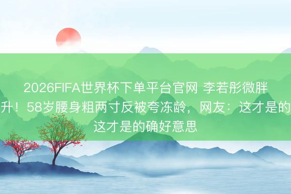 2026FIFA世界杯下单平台官网 李若彤微胖后颜值飙升！58岁腰身粗两寸反被夸冻龄，网友：这才是的确好意思