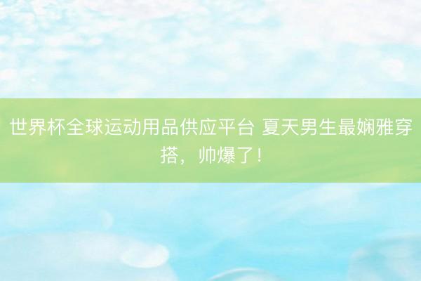 世界杯全球运动用品供应平台 夏天男生最娴雅穿搭,帅爆了!