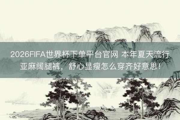 2026FIFA世界杯下单平台官网 本年夏天流行亚麻阔腿裤，舒心显瘦怎么穿齐好意思！