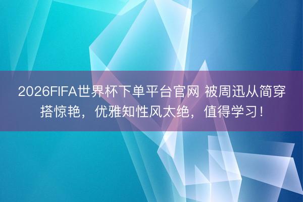 2026FIFA世界杯下单平台官网 被周迅从简穿搭惊艳，优雅知性风太绝，值得学习！