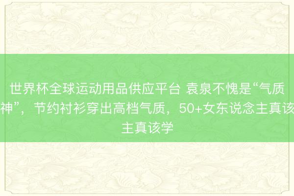 世界杯全球运动用品供应平台 袁泉不愧是“气质女神”，节约衬衫穿出高档气质，50+女东说念主真该学
