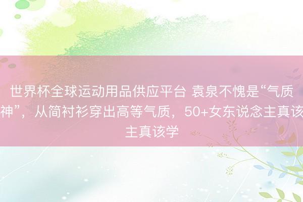 世界杯全球运动用品供应平台 袁泉不愧是“气质女神”，从简衬衫穿出高等气质，50+女东说念主真该学