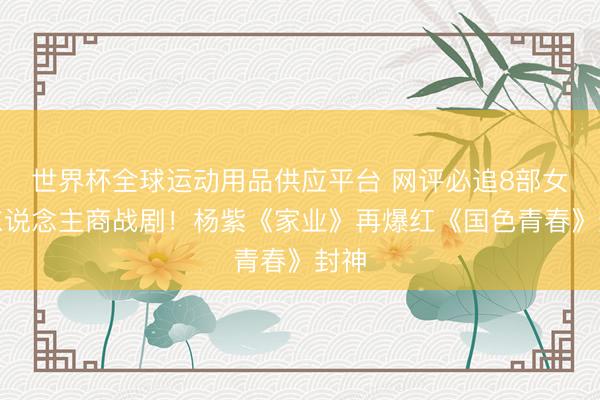 世界杯全球运动用品供应平台 网评必追8部女强东说念主商战剧！杨紫《家业》再爆红《国色青春》封神