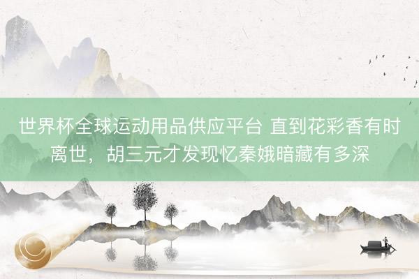 世界杯全球运动用品供应平台 直到花彩香有时离世，胡三元才发现忆秦娥暗藏有多深