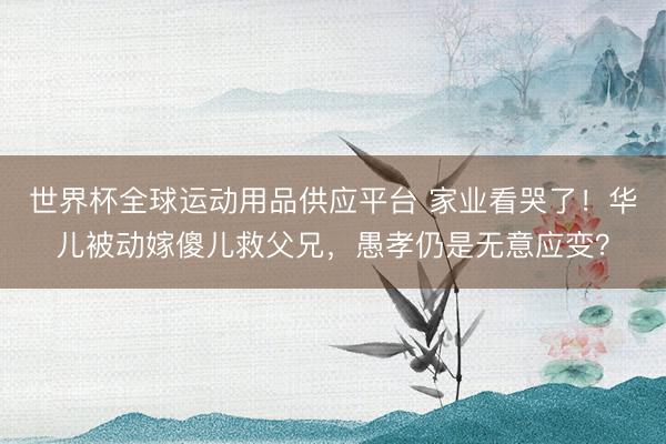 世界杯全球运动用品供应平台 家业看哭了！华儿被动嫁傻儿救父兄，愚孝仍是无意应变？