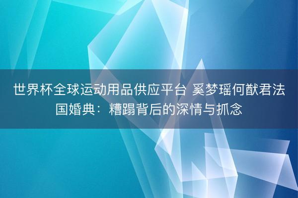 世界杯全球运动用品供应平台 奚梦瑶何猷君法国婚典：糟蹋背后的深情与抓念