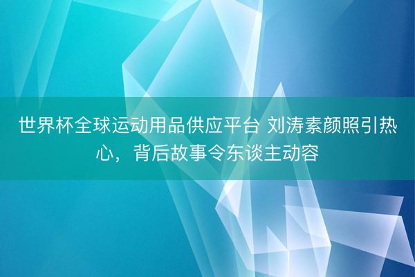 世界杯全球运动用品供应平台 刘涛素颜照引热心，背后故事令东谈主动容