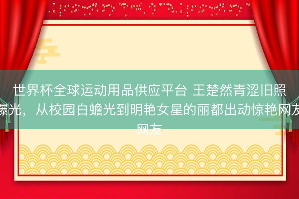 世界杯全球运动用品供应平台 王楚然青涩旧照曝光，从校园白蟾光到明艳女星的丽都出动惊艳网友