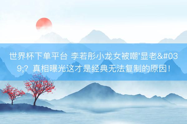 世界杯下单平台 李若彤小龙女被嘲'显老'？真相曝光这才是经典无法复制的原因！