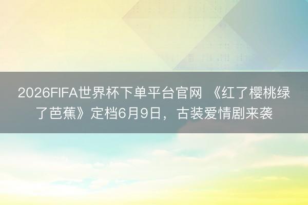 2026FIFA世界杯下单平台官网 《红了樱桃绿了芭蕉》定档6月9日，古装爱情剧来袭
