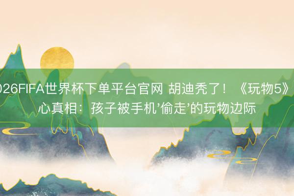 2026FIFA世界杯下单平台官网 胡迪秃了！《玩物5》扎心真相：孩子被手机'偷走'的玩物边际
