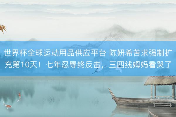 世界杯全球运动用品供应平台 陈妍希苦求强制扩充第10天！七年忍辱终反击，三四线姆妈看哭了