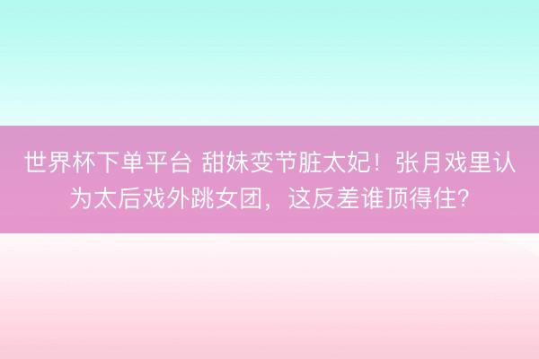 世界杯下单平台 甜妹变节脏太妃！张月戏里认为太后戏外跳女团，这反差谁顶得住？