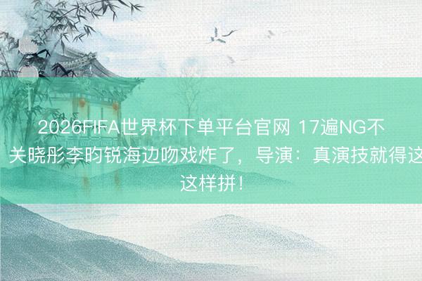 2026FIFA世界杯下单平台官网 17遍NG不喊停！关晓彤李昀锐海边吻戏炸了，导演：真演技就得这样拼！