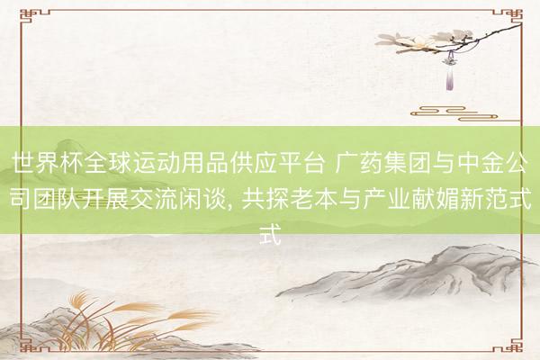 世界杯全球运动用品供应平台 广药集团与中金公司团队开展交流闲谈, 共探老本与产业献媚新范式