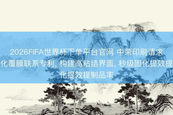 2026FIFA世界杯下单平台官网 中荣印刷请求紫外固化覆膜联系专利， 构建高粘结界面， 秒级固化提效提制品率