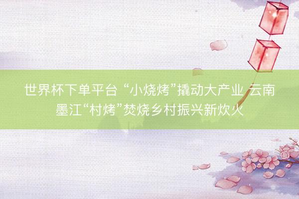 世界杯下单平台 “小烧烤”撬动大产业 云南墨江“村烤”焚烧乡村振兴新炊火